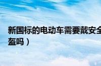 新国标的电动车需要戴安全帽吗（新国标电动自行车要戴头盔吗）