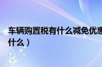 车辆购置税有什么减免优惠政策吗（汽车购置税优惠政策是什么）