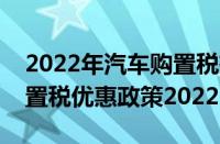 2022年汽车购置税有什么政策（燃油车辆购置税优惠政策2022）