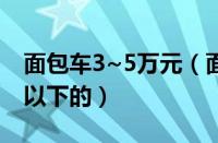 面包车3~5万元（面包车价格面包车报价3万以下的）