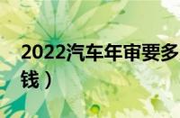 2022汽车年审要多少钱（汽车年检费用多少钱）