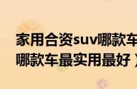 家用合资suv哪款车最实用排行榜（家用suv哪款车最实用最好）