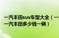 一汽丰田suv车型大全（一汽丰田suv车型价格20万左右suv一汽丰田多少钱一辆）