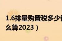 1.6排量购置税多少钱（1.6以下车辆购置税怎么算2023）