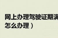 网上办理驾驶证期满换证流程（网上换驾驶证怎么办理）