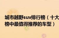 城市越野suv排行榜（十大城市suv排行榜十款城市suv排行榜中最值得推荐的车型）