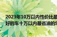 2023年10万以内性价比最高的省油汽车（十万以内口碑最好的车十万以内最省油的SUV）