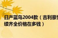 日产蓝鸟2004款（吉利豪情2004款2004款吉利豪情高配手续齐全价格在多钱）