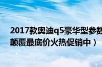 2017款奥迪q5豪华型参数配置（2017款奥迪Q5最新行情颠覆最底价火热促销中）