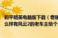 和平精英电脑版下载（奇瑞风云2两厢论坛奇瑞风云2两厢怎么样有风云2的老车主给个建议）