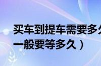 买车到提车需要多久时间（4s没有现车提车一般要等多久）