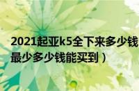 2021起亚k5全下来多少钱（起亚k5最低多少钱东风起亚K5最少多少钱能买到）