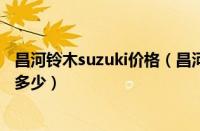 昌河铃木suzuki价格（昌河铃木多少钱昌河铃木最低报价是多少）