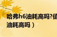 哈弗h6油耗高吗?值得入手吗?（长城哈弗h6油耗高吗）