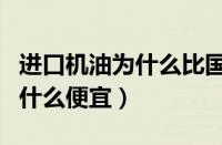 进口机油为什么比国产机油便宜（进口机油为什么便宜）