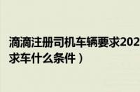 滴滴注册司机车辆要求2021（滴滴注册司机车辆要求滴滴要求车什么条件）