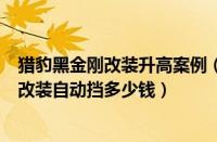 猎豹黑金刚改装升高案例（长丰猎豹黑金刚改装猎豹黑金刚改装自动挡多少钱）