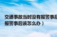 交通事故当时没有报警事后该怎么办理（交通事故当时没有报警事后该怎么办）