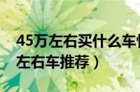 45万左右买什么车性价比高（五款热门45万左右车推荐）