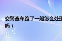 交警查车跑了一般怎么处理（遇到交警查车逃跑成功会记录吗）