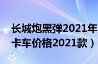 长城炮黑弹2021年上市时间（长城炮黑弹皮卡车价格2021款）