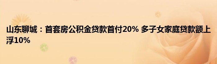山东聊城：首套房公积金贷款首付20% 多子女家庭贷款额上浮10%