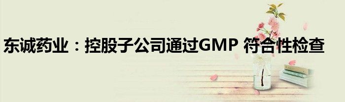 东诚药业：控股子公司通过GMP 符合性检查