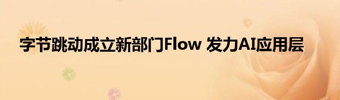 字节跳动成立新部门Flow 发力AI应用层