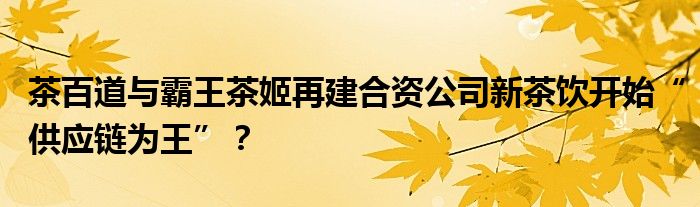 茶百道与霸王茶姬再建合资公司新茶饮开始“供应链为王”？