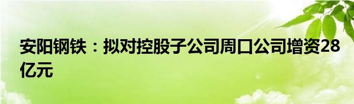 安阳钢铁：拟对控股子公司周口公司增资28亿元