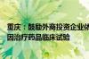 重庆：鼓励外商投资企业依法在渝开展境外已上市细胞和基因治疗药品临床试验