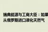 瑞典能源与工商大臣：如果匈牙利否决欧盟制裁 瑞典或禁止从俄罗斯进口液化天然气