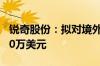 锐奇股份：拟对境外全资子公司增资不超2000万美元