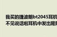 我买的捷波朗bt2045耳机刚接通很清晰但是通话长啦接听不见说话啦耳机中发出隆隆声