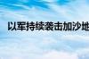 以军持续袭击加沙地带多地 已致51人死亡