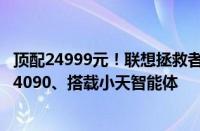 顶配24999元！联想拯救者Y9000P AI元启发布：最高RTX 4090、搭载小天智能体