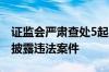 证监会严肃查处5起上市公司财务造假等信息披露违法案件