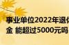 事业单位2022年退休 35年工龄能领多少养老金 能超过5000元吗