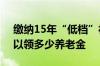 缴纳15年“低档”社保 60岁退休后 每月可以领多少养老金