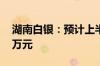 湖南白银：预计上半年净利5000万元-7000万元