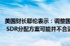 美国财长耶伦表示：调整国际货币基金组织 IMF特别提款权 SDR分配方案可能并不合适