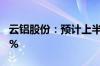 云铝股份：预计上半年净利同比增长58%-72%