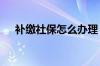 补缴社保怎么办理 补缴社保影响买房吗