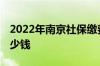 2022年南京社保缴费基数多少 社保每月交多少钱