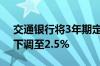 交通银行将3年期定期存款执行利率由2.6%下调至2.5%