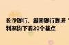 长沙银行、湖南银行跟进“降息” 2年期以上个人存款挂牌利率均下调20个基点