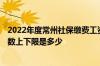 2022年度常州社保缴费工资基数申报 2022年度缴费工资基数上下限是多少