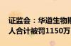 证监会：华道生物欺诈发行 公司及相关责任人合计被罚1150万