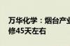 万华化学：烟台产业园PDH装置预计停产检修45天左右