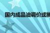 国内成品油调价或搁浅 下轮下调概率较大